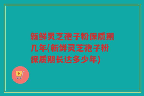 新鲜灵芝孢子粉保质期几年(新鲜灵芝孢子粉保质期长达多少年)