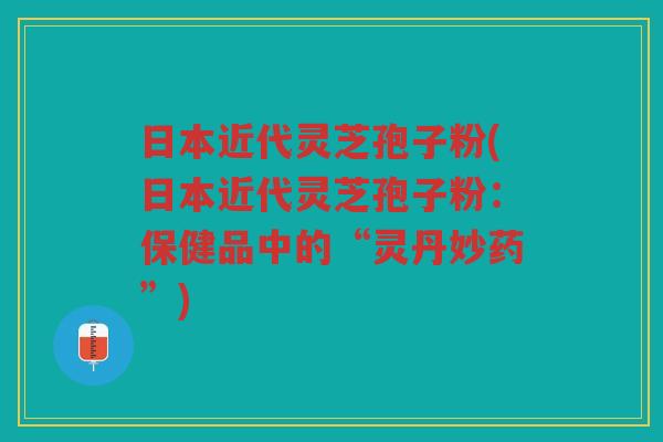 日本近代灵芝孢子粉(日本近代灵芝孢子粉：保健品中的“灵丹妙药”)