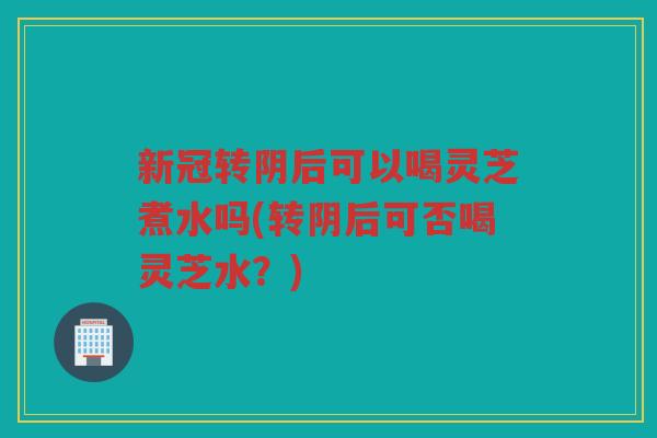 新冠转阴后可以喝灵芝煮水吗(转阴后可否喝灵芝水？)