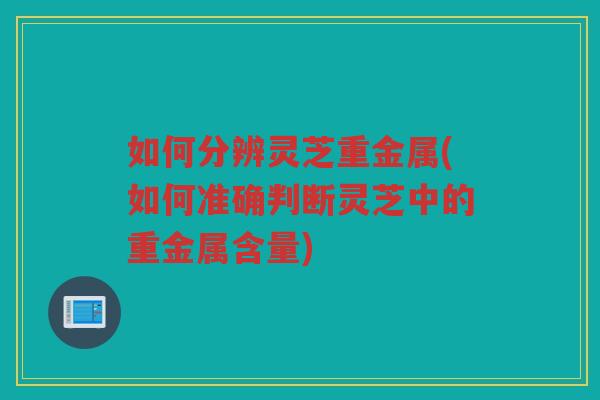 如何分辨灵芝重金属(如何准确判断灵芝中的重金属含量)