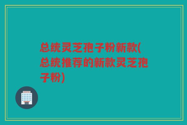 总统灵芝孢子粉新款(总统推荐的新款灵芝孢子粉)