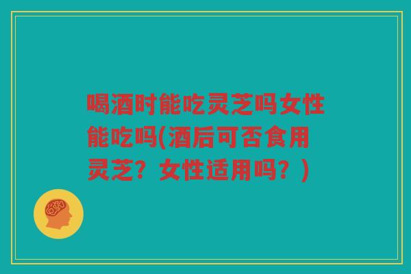 喝酒时能吃灵芝吗女性能吃吗(酒后可否食用灵芝？女性适用吗？)