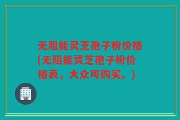 无阻能灵芝孢子粉价格(无阻能灵芝孢子粉价格表，大众可购买。)