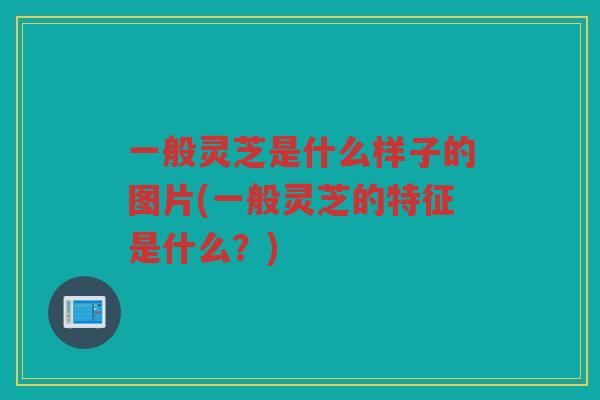 一般灵芝是什么样子的图片(一般灵芝的特征是什么？)