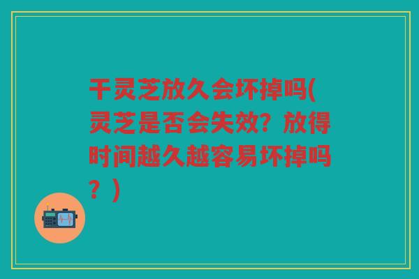 干灵芝放久会坏掉吗(灵芝是否会失效？放得时间越久越容易坏掉吗？)