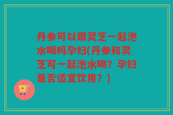 丹参可以跟灵芝一起泡水喝吗孕妇(丹参和灵芝可一起泡水喝?孕妇是否适宜饮用?) 丹参可以跟灵芝一起泡水喝吗孕妇(丹参和灵芝可一起泡水喝?孕妇是否适宜饮用?)