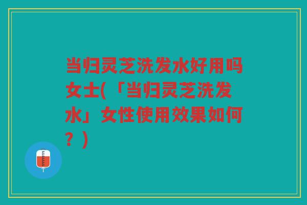 当归灵芝洗发水好用吗女士(「当归灵芝洗发水」女性使用效果如何？)