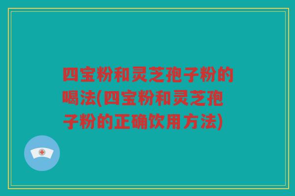 四宝粉和灵芝孢子粉的喝法(四宝粉和灵芝孢子粉的正确饮用方法)