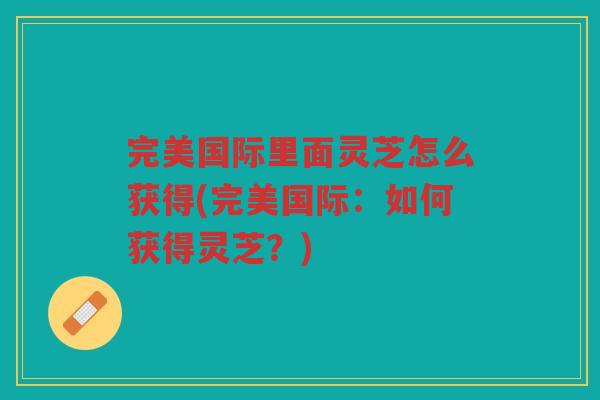 完美国际里面灵芝怎么获得(完美国际：如何获得灵芝？)