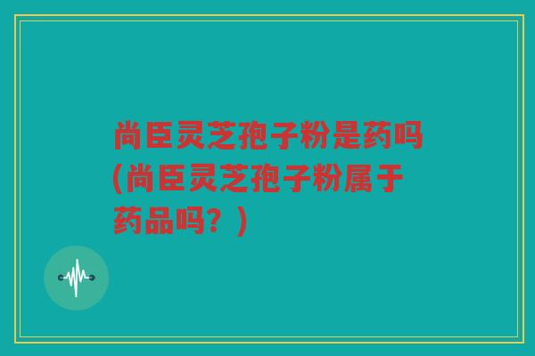 尚臣灵芝孢子粉是药吗(尚臣灵芝孢子粉属于药品吗？)