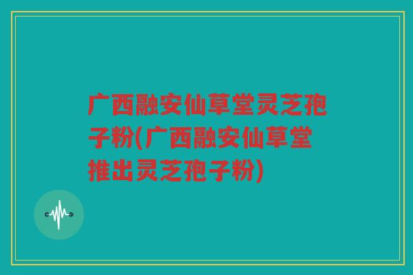 广西融安仙草堂灵芝孢子粉(广西融安仙草堂推出灵芝孢子粉)
