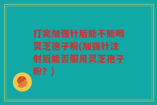 打完加强针后能不能喝灵芝孢子粉(加强针注射后能否服用灵芝孢子粉？)