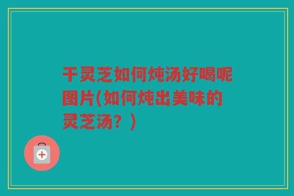 干灵芝如何炖汤好喝呢图片(如何炖出美味的灵芝汤？)