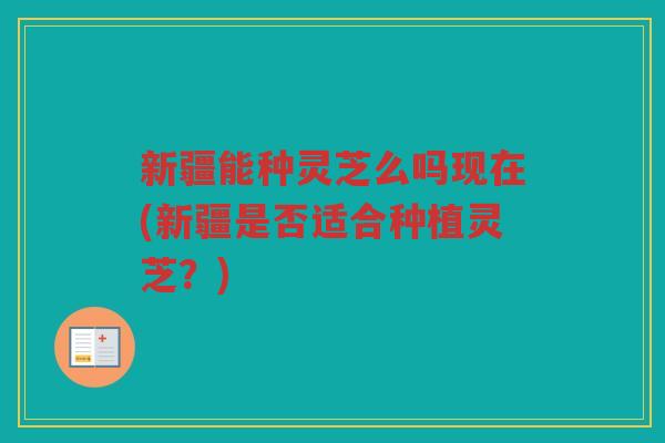 新疆能种灵芝么吗现在(新疆是否适合种植灵芝？)