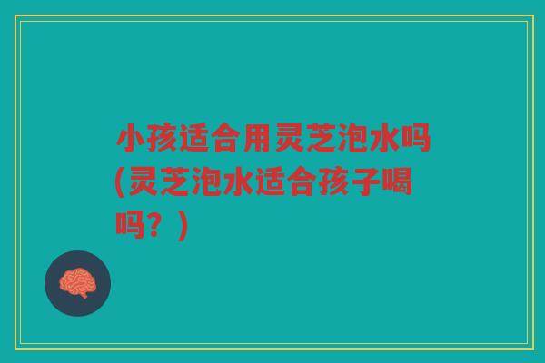 小孩适合用灵芝泡水吗(灵芝泡水适合孩子喝吗？)