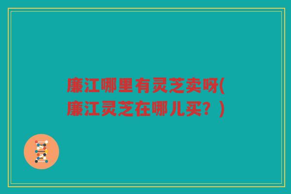 廉江哪里有灵芝卖呀(廉江灵芝在哪儿买？)