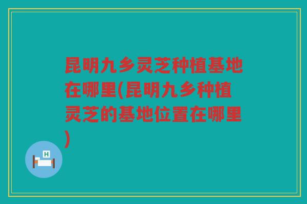 昆明九乡灵芝种植基地在哪里(昆明九乡种植灵芝的基地位置在哪里)