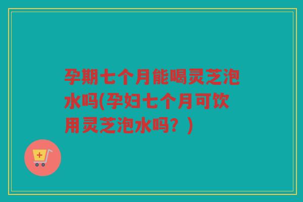 孕期七个月能喝灵芝泡水吗(孕妇七个月可饮用灵芝泡水吗？)