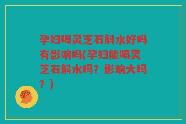 孕妇喝灵芝石斛水好吗有影响吗(孕妇能喝灵芝石斛水吗？影响大吗？)