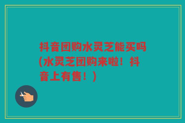 抖音团购水灵芝能买吗(水灵芝团购来啦！抖音上有售！)