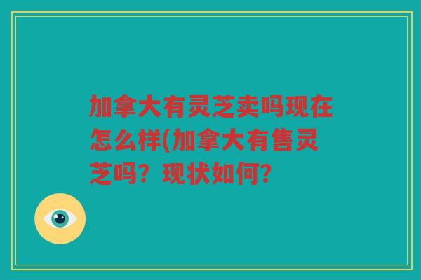 加拿大有灵芝卖吗现在怎么样(加拿大有售灵芝吗?现状如何? 加拿大有灵芝卖吗现在怎么样(加拿大有售灵芝吗?现状如何?