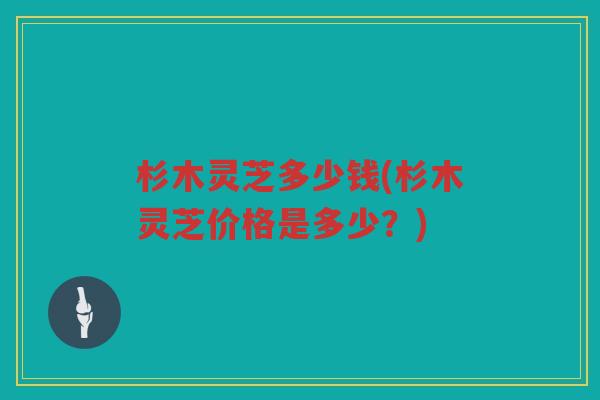杉木灵芝多少钱(杉木灵芝价格是多少？)