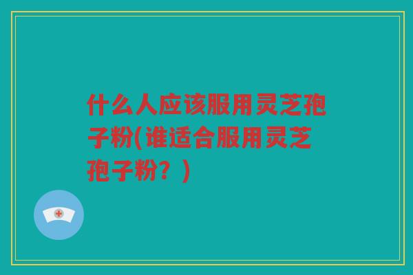 什么人应该服用灵芝孢子粉(谁适合服用灵芝孢子粉？)