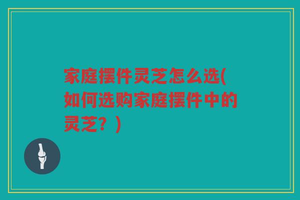 家庭摆件灵芝怎么选(如何选购家庭摆件中的灵芝？)