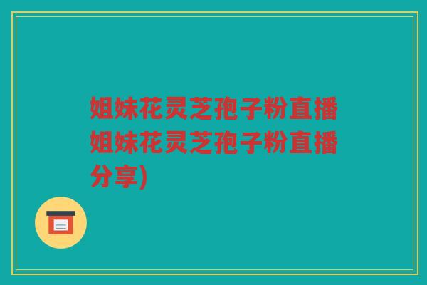 姐妹花灵芝孢子粉直播姐妹花灵芝孢子粉直播分享)