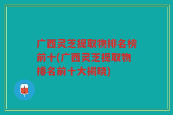 广西灵芝提取物排名榜前十(广西灵芝提取物排名前十大揭晓)