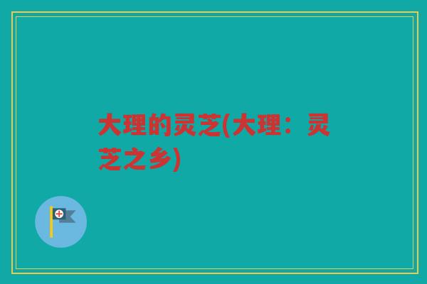 大理的灵芝(大理:灵芝之乡) 大理的灵芝(大理:灵芝之乡)
