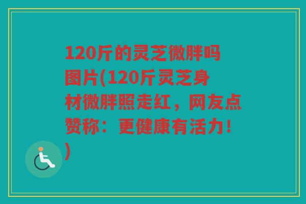 120斤的灵芝微胖吗图片(120斤灵芝身材微胖照走红,网友点赞称:更健康有活力!) 120斤的灵芝微胖吗图片(120斤灵芝身材微胖照走红,网友点赞称:更健康有活力!)