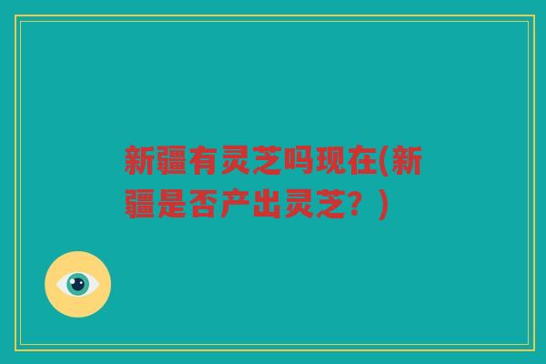 新疆有灵芝吗现在(新疆是否产出灵芝？)