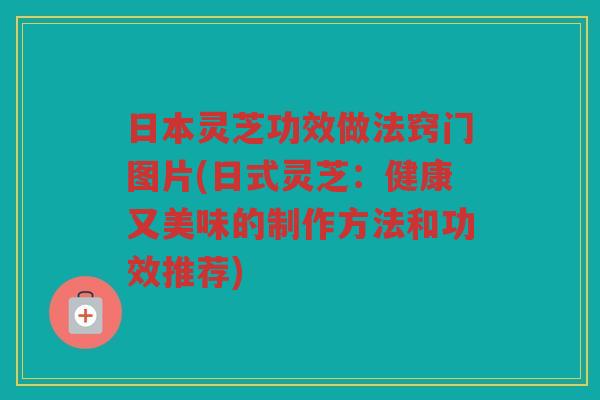 日本灵芝功效做法窍门图片(日式灵芝：健康又美味的制作方法和功效推荐)