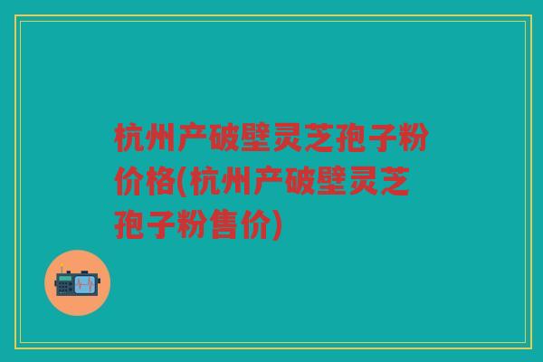 杭州产破壁灵芝孢子粉价格(杭州产破壁灵芝孢子粉售价)
