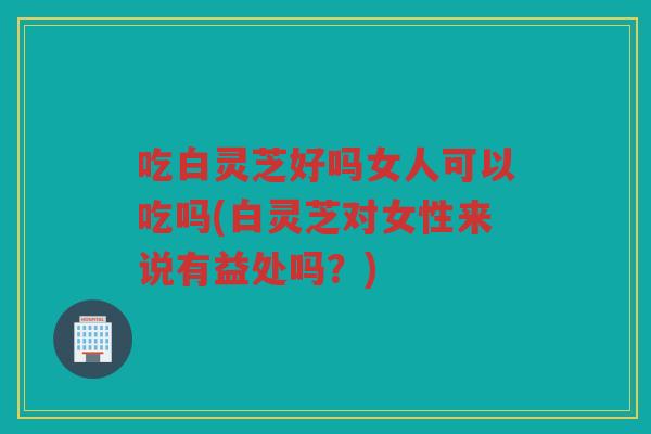 吃白灵芝好吗女人可以吃吗(白灵芝对女性来说有益处吗？)