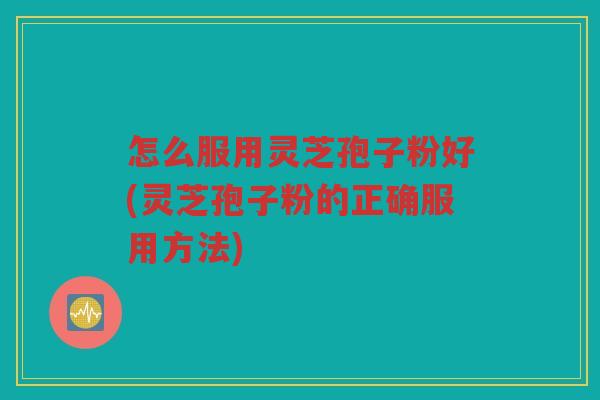 怎么服用灵芝孢子粉好(灵芝孢子粉的正确服用方法)