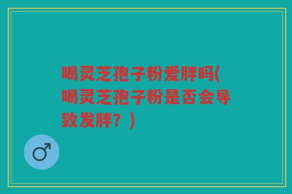 喝灵芝孢子粉爱胖吗(喝灵芝孢子粉是否会导致发胖?) 喝灵芝孢子粉爱胖吗(喝灵芝孢子粉是否会导致发胖?)