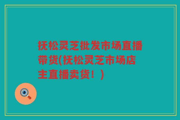 抚松灵芝批发市场直播带货(抚松灵芝市场店主直播卖货！)