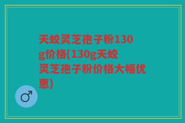 天蛟灵芝孢子粉130g价格(130g天蛟灵芝孢子粉价格大幅优惠)
