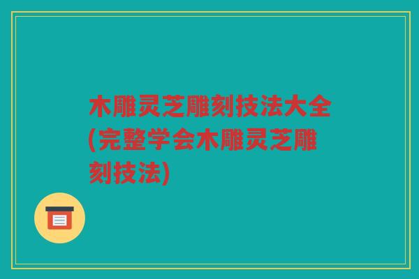 木雕灵芝雕刻技法大全(完整学会木雕灵芝雕刻技法)