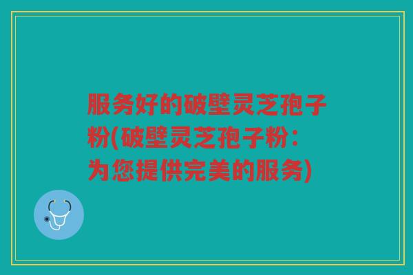 服务好的破壁灵芝孢子粉(破壁灵芝孢子粉：为您提供完美的服务)