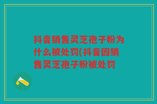 抖音销售灵芝孢子粉为什么被处罚(抖音因销售灵芝孢子粉被处罚 抖音销售灵芝孢子粉为什么被处罚(抖音因销售灵芝孢子粉被处罚