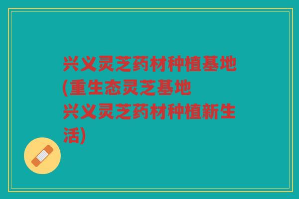 兴义灵芝药材种植基地(重生态灵芝基地  兴义灵芝药材种植新生活)