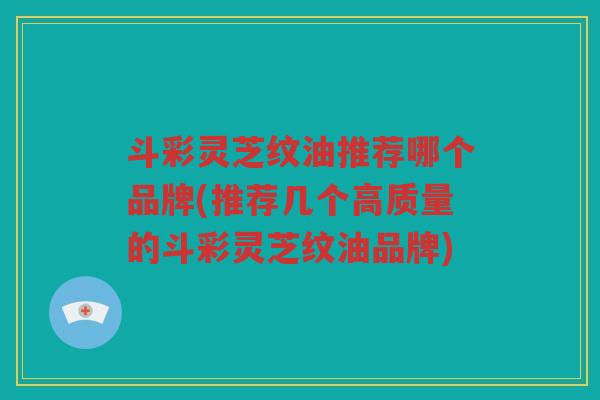 斗彩灵芝纹油推荐哪个品牌(推荐几个高质量的斗彩灵芝纹油品牌)