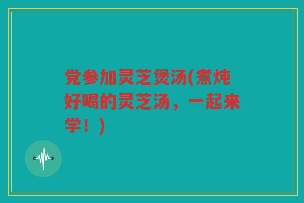 党参加灵芝煲汤(煮炖好喝的灵芝汤，一起来学！)