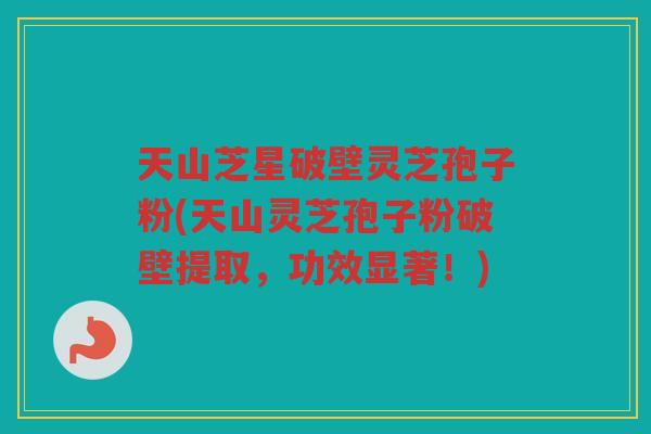 天山芝星破壁灵芝孢子粉(天山灵芝孢子粉破壁提取，功效显著！)