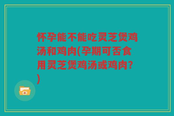 怀孕能不能吃灵芝煲鸡汤和鸡肉(孕期可否食用灵芝煲鸡汤或鸡肉？)