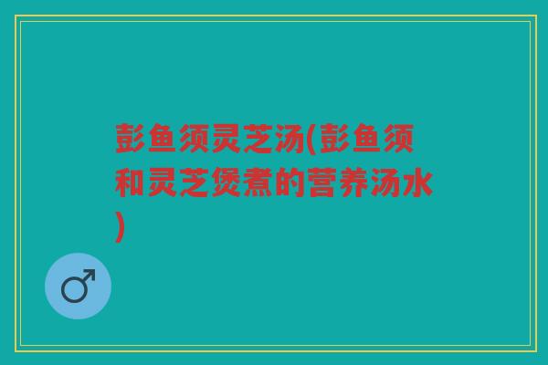 彭鱼须灵芝汤(彭鱼须和灵芝煲煮的营养汤水)