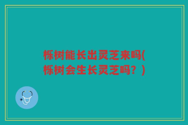 栎树能长出灵芝来吗(栎树会生长灵芝吗？)